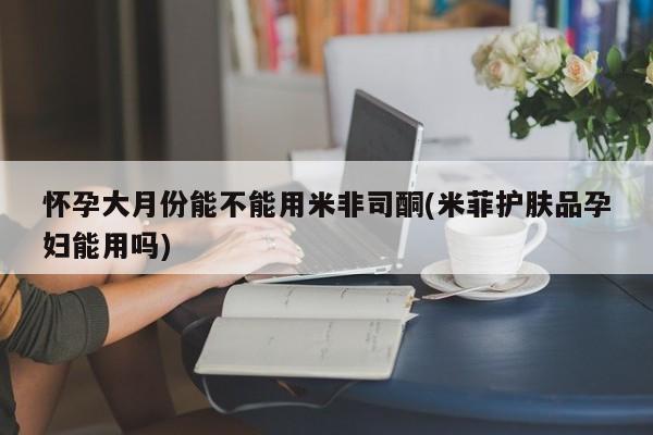 米非米索打胎药专卖微信怀孕大月份能不能用米非司酮(米菲护肤品孕妇能用吗)